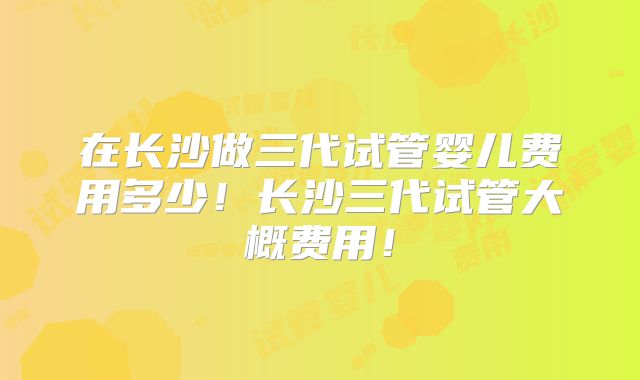 在长沙做三代试管婴儿费用多少!长沙三代试管大概费用!