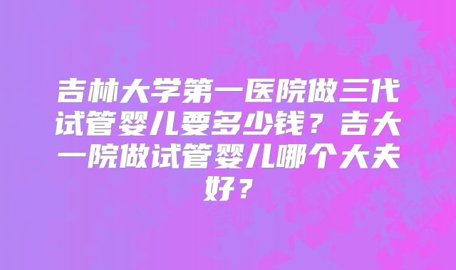 吉林大学第一医院做三代试管婴儿要多少钱?吉大一院做试管婴儿哪个大夫好?