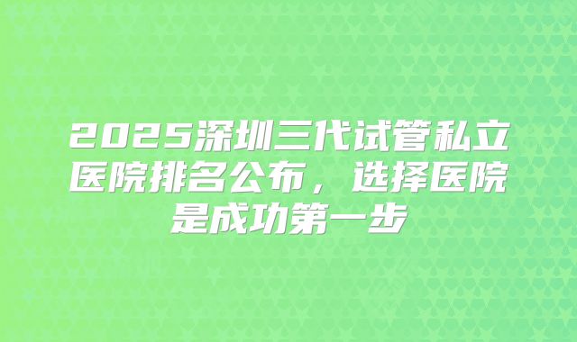 2025深圳三代试管私立医院排名公布，选择医院是成功第一步