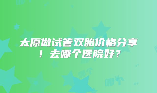 太原做试管双胎价格分享!去哪个医院好?