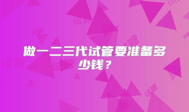 做一二三代试管要准备多少钱?