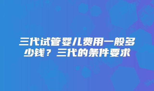三代试管婴儿费用一般多少钱?三代的条件要求