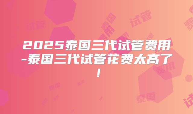 2025泰国三代试管费用-泰国三代试管花费太高了！