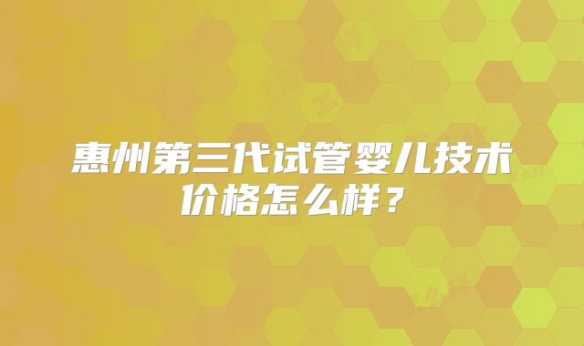 惠州第三代试管婴儿技术价格怎么样？