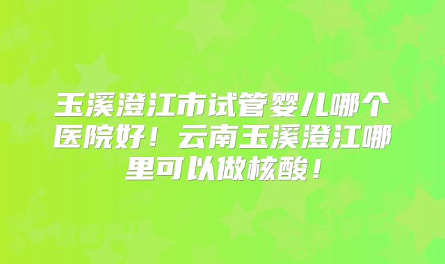 玉溪澄江市试管婴儿哪个医院好！云南玉溪澄江哪里可以做核酸！