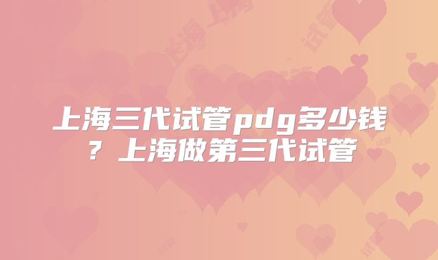 上海三代试管pdg多少钱？上海做第三代试管
