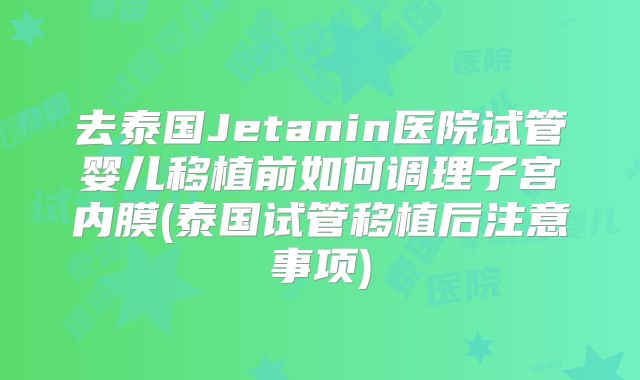 去泰国Jetanin医院试管婴儿移植前如何调理子宫内膜(泰国试管移植后注意事项)