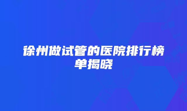 徐州做试管的医院排行榜单揭晓