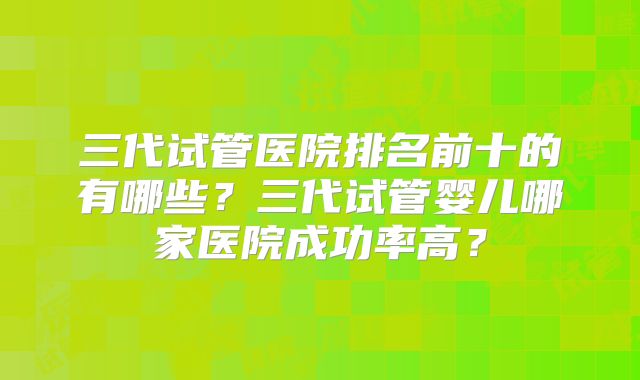 三代试管医院排名前十的有哪些？三代试管婴儿哪家医院成功率高？