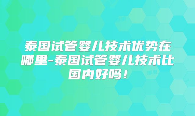 泰国试管婴儿技术优势在哪里-泰国试管婴儿技术比国内好吗！