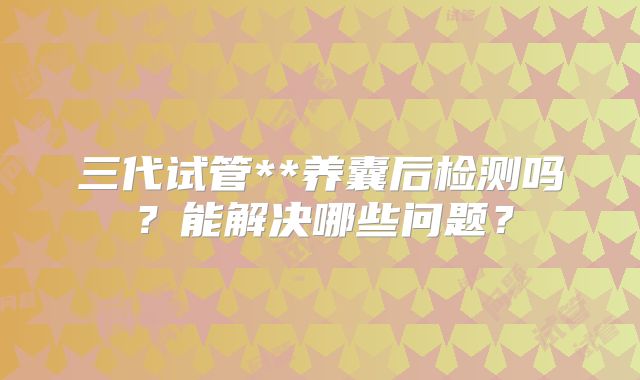 三代试管**养囊后检测吗?能解决哪些问题?
