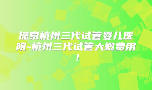 探索杭州三代试管婴儿医院-杭州三代试管大概费用!