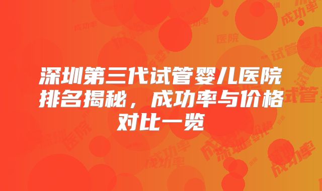 深圳第三代试管婴儿医院排名揭秘,成功率与价格对比一览