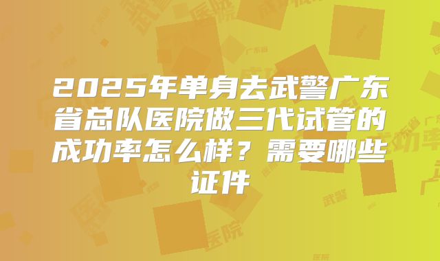 2025年单身去武警广东省总队医院做三代试管的成功率怎么样?需要哪些证件