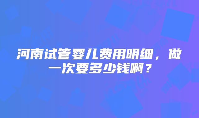 河南试管婴儿费用明细,做一次要多少钱啊?