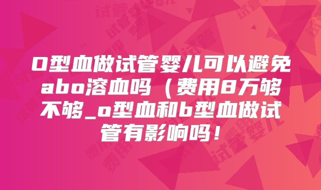 O型血做试管婴儿可以避免abo溶血吗(费用8万够不够_o型血和b型血做试管有影响吗!