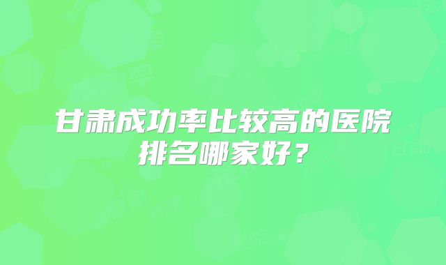 甘肃成功率比较高的医院排名哪家好？