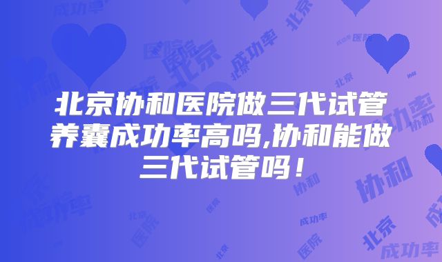 北京协和医院做三代试管养囊成功率高吗,协和能做三代试管吗!