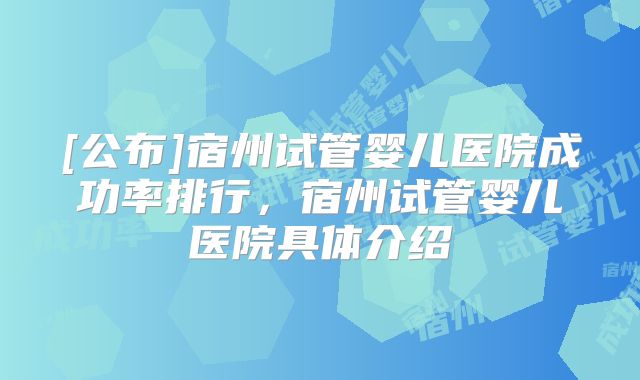 [公布]宿州试管婴儿医院成功率排行，宿州试管婴儿医院具体介绍