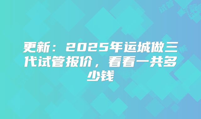 更新：2025年运城做三代试管报价，看看一共多少钱