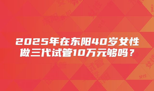 2025年在东阳40岁女性做三代试管10万元够吗？