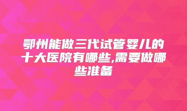 鄂州能做三代试管婴儿的十大医院有哪些,需要做哪些准备