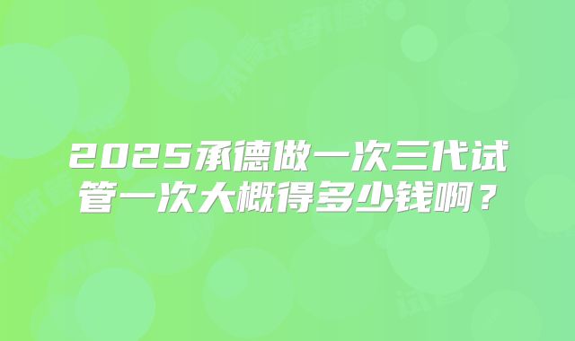 2025承德做一次三代试管一次大概得多少钱啊？