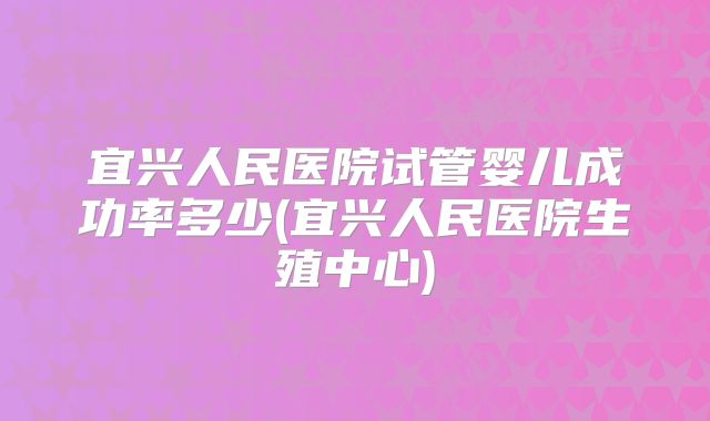 宜兴人民医院试管婴儿成功率多少(宜兴人民医院生殖中心)