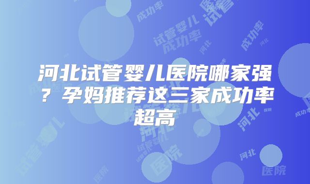 河北试管婴儿医院哪家强？孕妈推荐这三家成功率超高