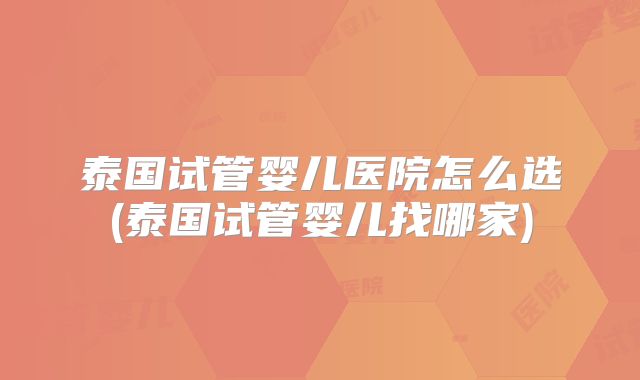 泰国试管婴儿医院怎么选(泰国试管婴儿找哪家)