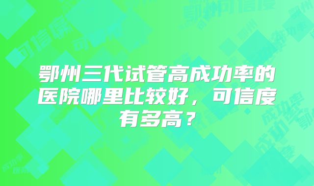 鄂州三代试管高成功率的医院哪里比较好，可信度有多高？