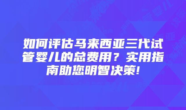 如何评估马来西亚三代试管婴儿的总费用?实用指南助您明智决策!