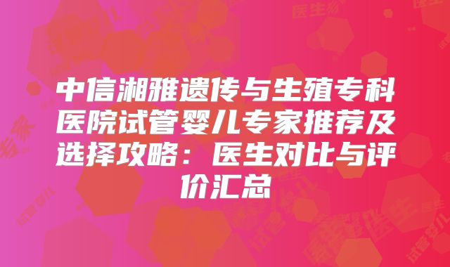 中信湘雅遗传与生殖专科医院试管婴儿专家推荐及选择攻略：医生对比与评价汇总