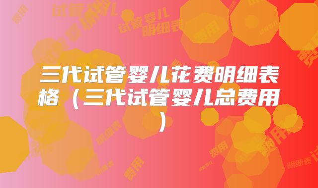 三代试管婴儿花费明细表格(三代试管婴儿总费用)
