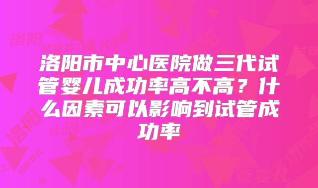 洛阳市中心医院做三代试管婴儿成功率高不高？什么因素可以影响到试管成功率
