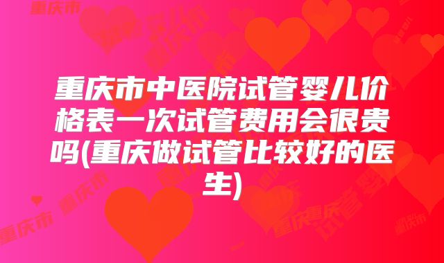 重庆市中医院试管婴儿价格表一次试管费用会很贵吗(重庆做试管比较好的医生)
