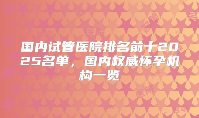国内试管医院排名前十2025名单，国内权威怀孕机构一览