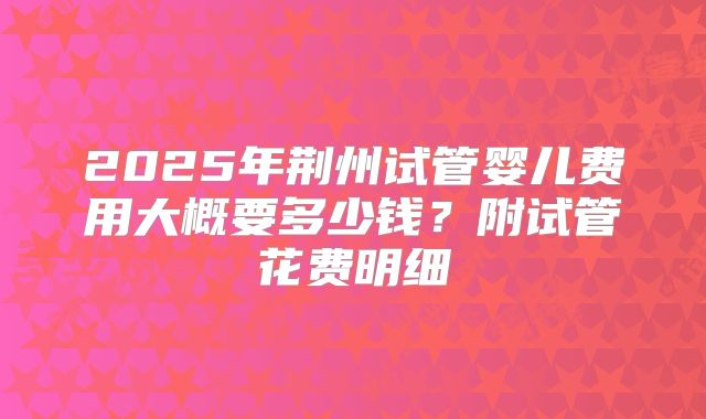 2025年荆州试管婴儿费用大概要多少钱？附试管花费明细