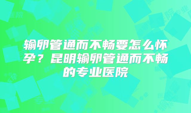 输卵管通而不畅要怎么怀孕？昆明输卵管通而不畅的专业医院