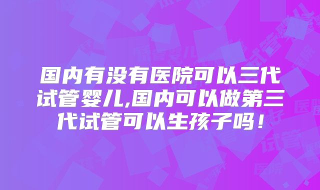 国内有没有医院可以三代试管婴儿,国内可以做第三代试管可以生孩子吗！