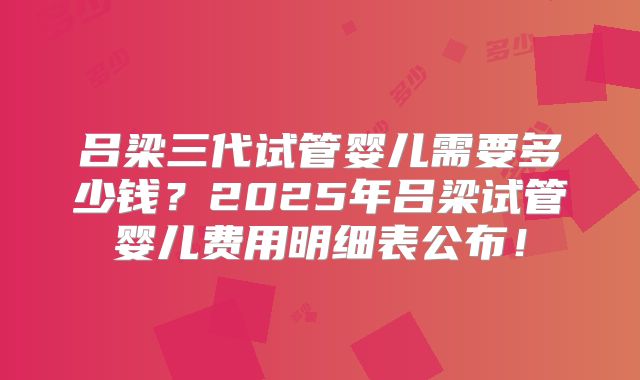 吕梁三代试管婴儿需要多少钱？2025年吕梁试管婴儿费用明细表公布！