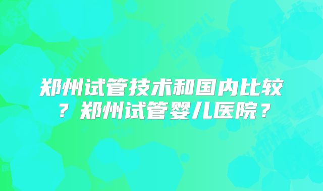 郑州试管技术和国内比较？郑州试管婴儿医院？