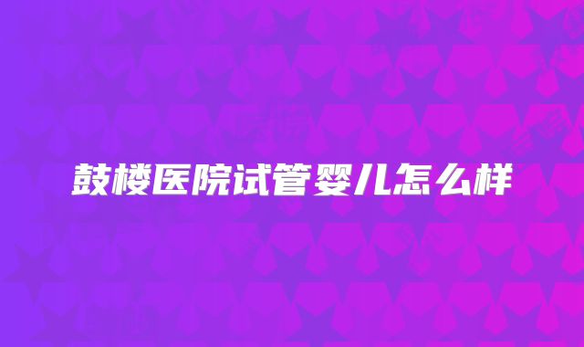 鼓楼医院试管婴儿怎么样