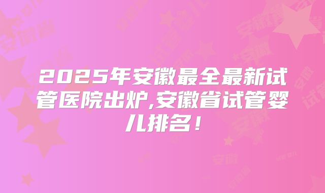 2025年安徽最全最新试管医院出炉,安徽省试管婴儿排名！