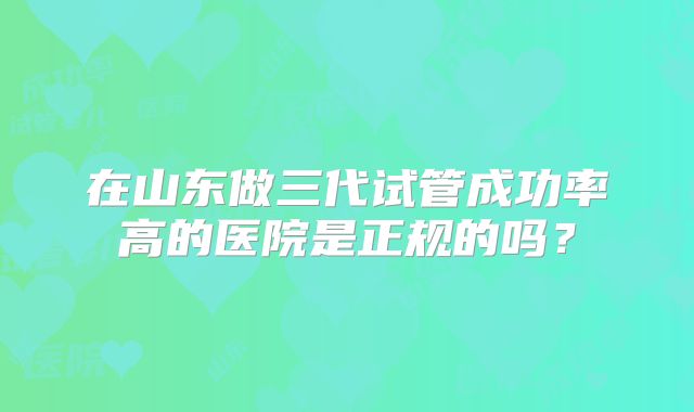 在山东做三代试管成功率高的医院是正规的吗？
