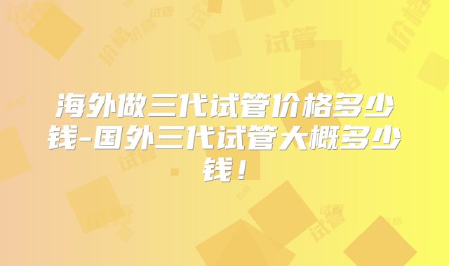 海外做三代试管价格多少钱-国外三代试管大概多少钱!