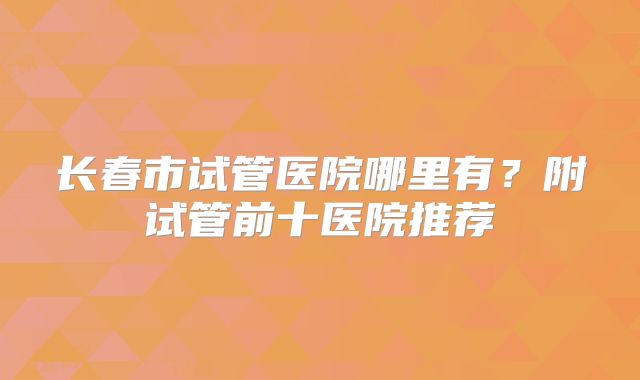 长春市试管医院哪里有？附试管前十医院推荐