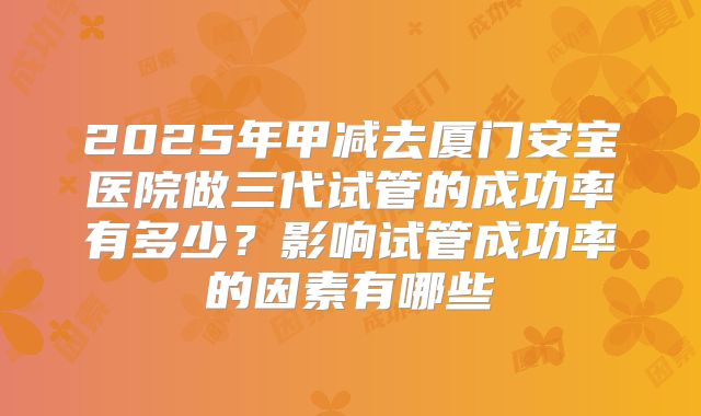 2025年甲减去厦门安宝医院做三代试管的成功率有多少?影响试管成功率的因素有哪些