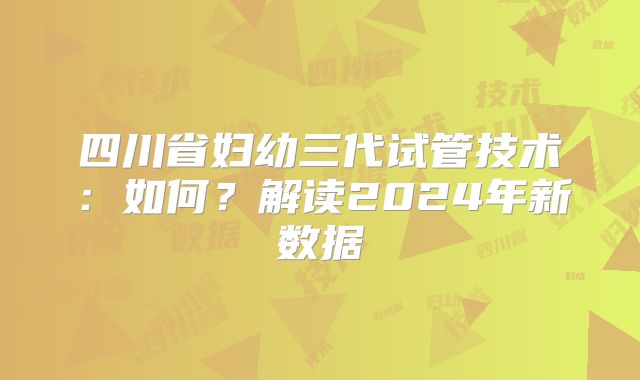 四川省妇幼三代试管技术：如何？解读2024年新数据