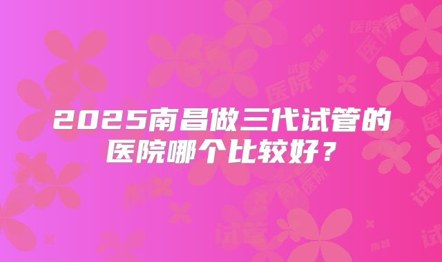 2025南昌做三代试管的医院哪个比较好?